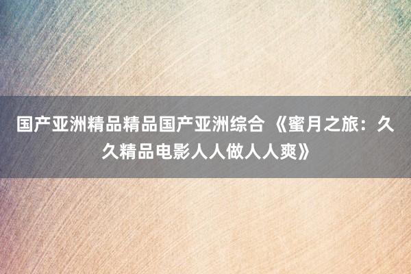 国产亚洲精品精品国产亚洲综合 《蜜月之旅：久久精品电影人人做人人爽》