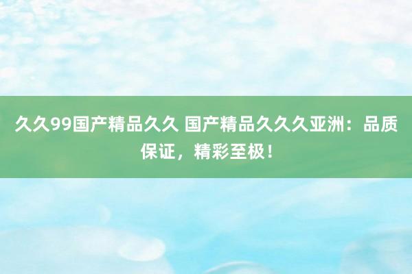 久久99国产精品久久 国产精品久久久亚洲：品质保证，精彩至极！