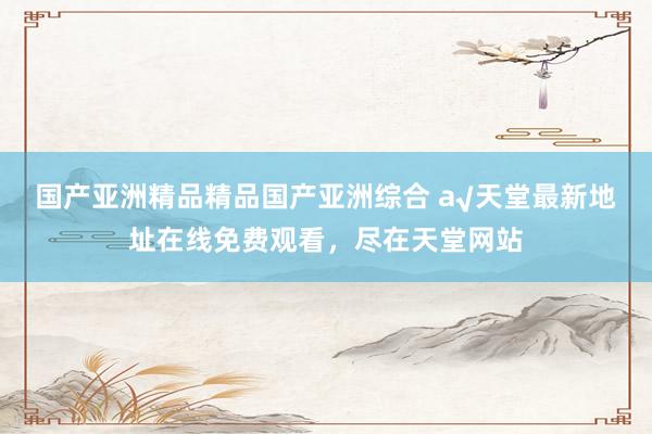 国产亚洲精品精品国产亚洲综合 а√天堂最新地址在线免费观看，尽在天堂网站