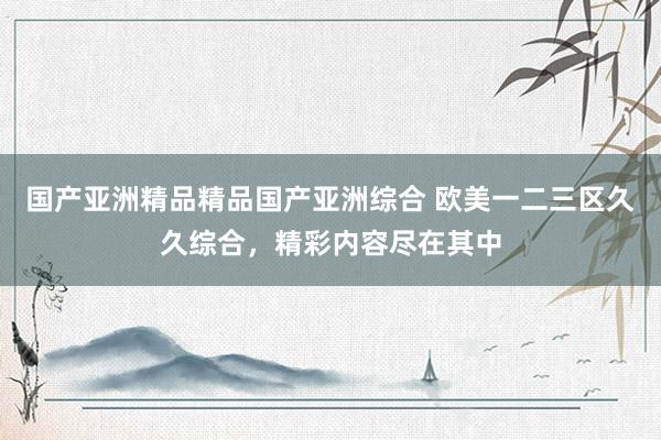 国产亚洲精品精品国产亚洲综合 欧美一二三区久久综合，精彩内容尽在其中