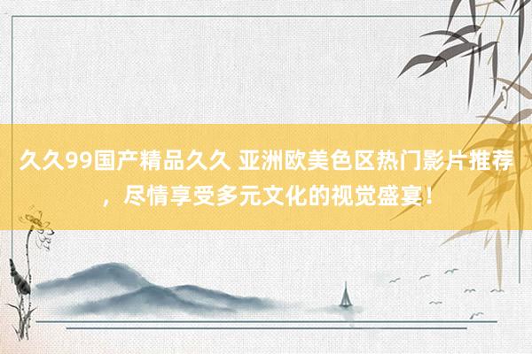 久久99国产精品久久 亚洲欧美色区热门影片推荐，尽情享受多元文化的视觉盛宴！