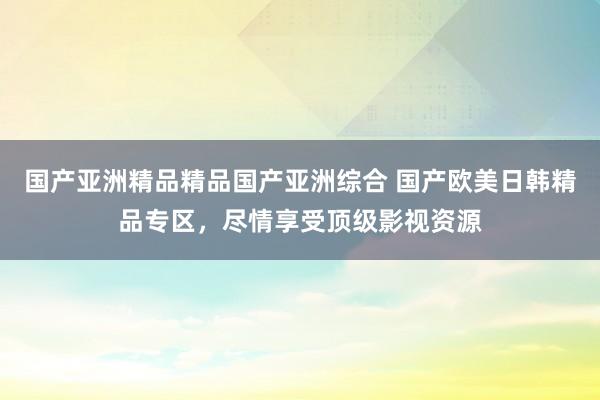 国产亚洲精品精品国产亚洲综合 国产欧美日韩精品专区，尽情享受顶级影视资源