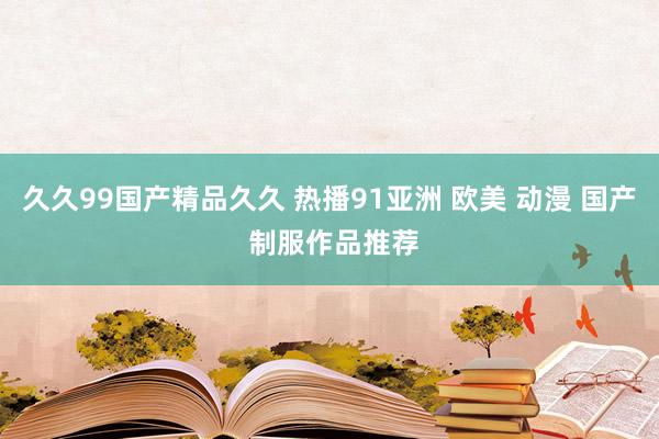 久久99国产精品久久 热播91亚洲 欧美 动漫 国产 制服作品推荐