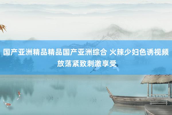 国产亚洲精品精品国产亚洲综合 火辣少妇色诱视频 放荡紧致刺激享受