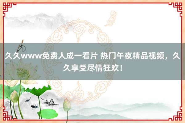久久www免费人成一看片 热门午夜精品视频，久久享受尽情狂欢！
