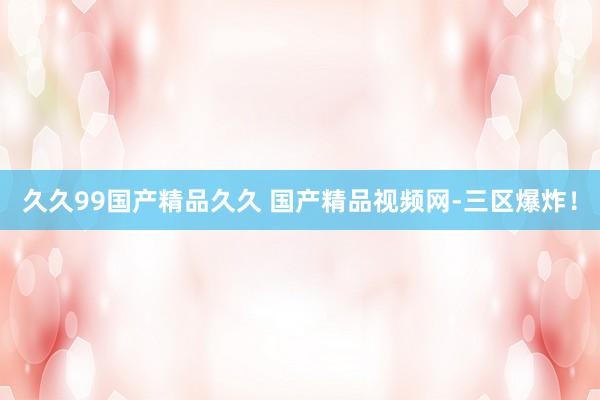 久久99国产精品久久 国产精品视频网-三区爆炸！
