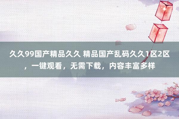 久久99国产精品久久 精品国产乱码久久1区2区，一键观看，无需下载，内容丰富多样