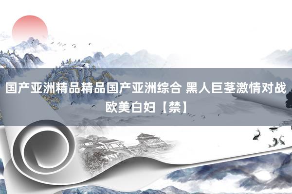 国产亚洲精品精品国产亚洲综合 黑人巨茎激情对战欧美白妇【禁】