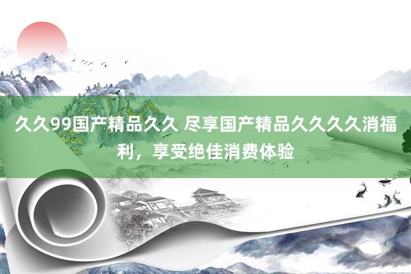 久久99国产精品久久 尽享国产精品久久久久消福利，享受绝佳消费体验