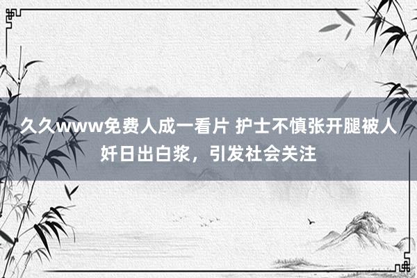 久久www免费人成一看片 护士不慎张开腿被人奷日出白浆，引发社会关注
