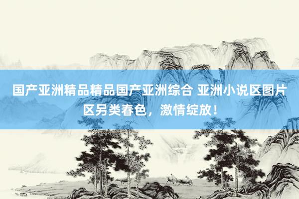 国产亚洲精品精品国产亚洲综合 亚洲小说区图片区另类春色，激情绽放！