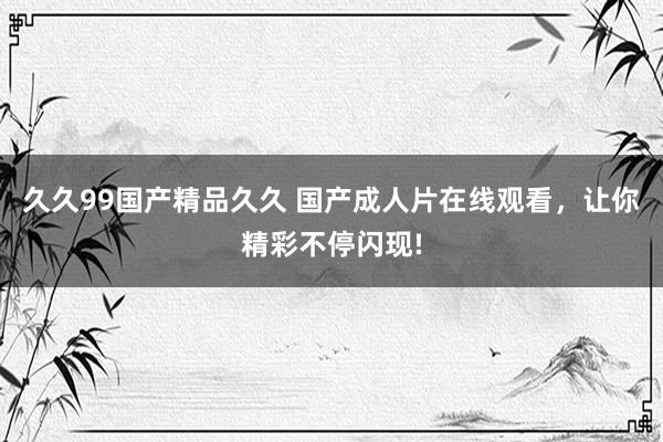 久久99国产精品久久 国产成人片在线观看，让你精彩不停闪现!
