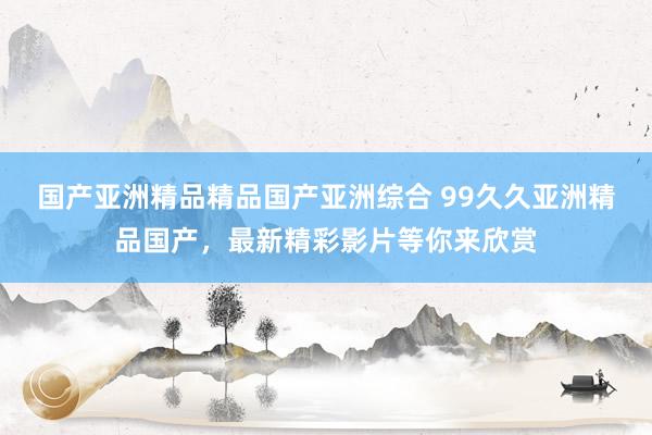 国产亚洲精品精品国产亚洲综合 99久久亚洲精品国产，最新精彩影片等你来欣赏