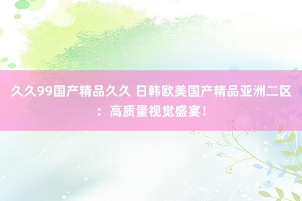 久久99国产精品久久 日韩欧美国产精品亚洲二区：高质量视觉盛宴！