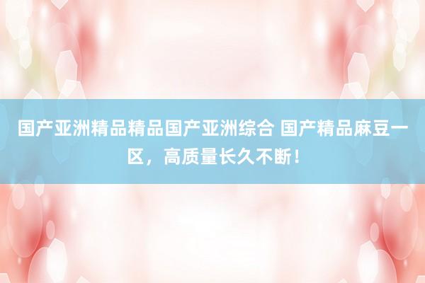 国产亚洲精品精品国产亚洲综合 国产精品麻豆一区，高质量长久不断！