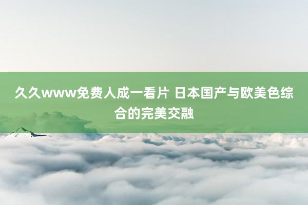 久久www免费人成一看片 日本国产与欧美色综合的完美交融