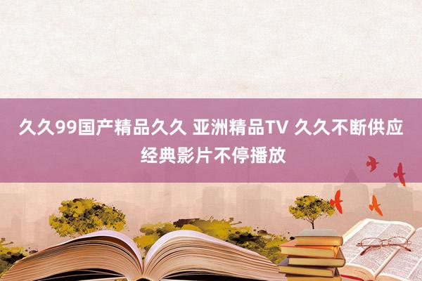 久久99国产精品久久 亚洲精品TV 久久不断供应 经典影片不停播放