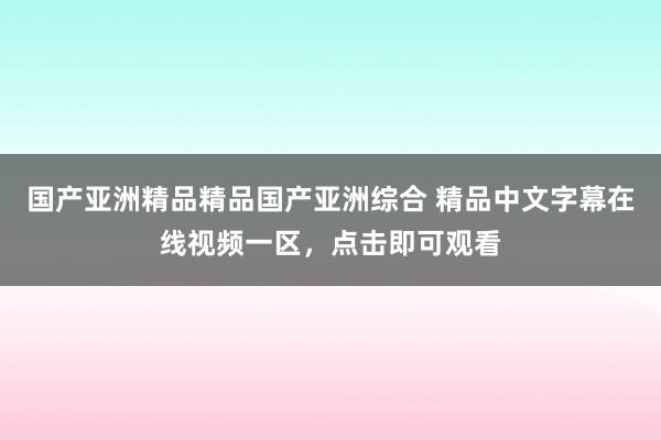国产亚洲精品精品国产亚洲综合 精品中文字幕在线视频一区，点击即可观看