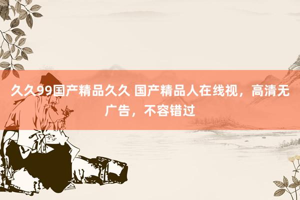久久99国产精品久久 国产精品人在线视，高清无广告，不容错过