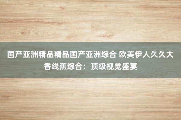国产亚洲精品精品国产亚洲综合 欧美伊人久久大香线蕉综合：顶级视觉盛宴