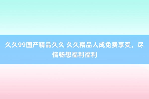 久久99国产精品久久 久久精品人成免费享受，尽情畅想福利福利