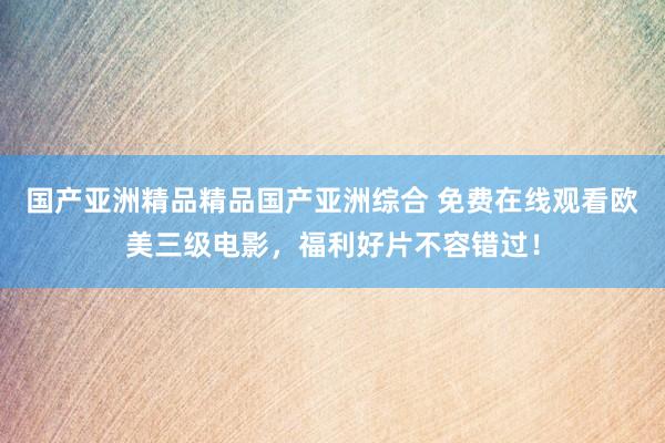 国产亚洲精品精品国产亚洲综合 免费在线观看欧美三级电影，福利好片不容错过！