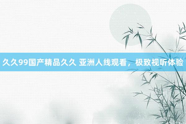 久久99国产精品久久 亚洲人线观看，极致视听体验