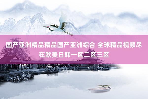 国产亚洲精品精品国产亚洲综合 全球精品视频尽在欧美日韩一区二区三区