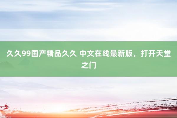 久久99国产精品久久 中文在线最新版，打开天堂之门