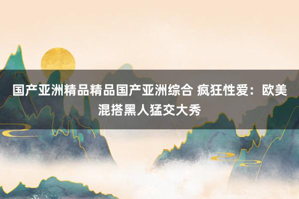 国产亚洲精品精品国产亚洲综合 疯狂性爱：欧美混搭黑人猛交大秀