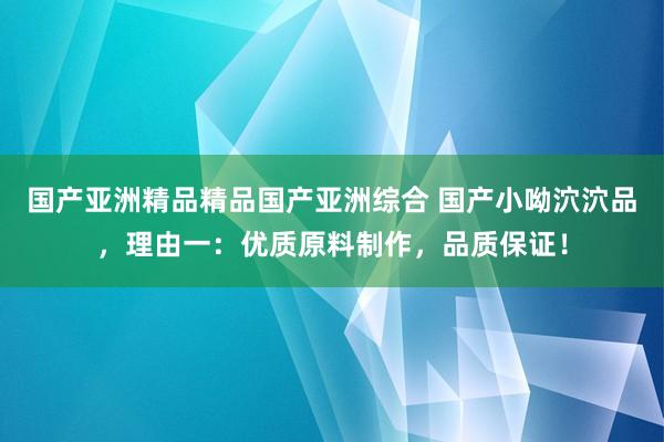 国产亚洲精品精品国产亚洲综合 国产小呦泬泬品，理由一：优质原料制作，品质保证！