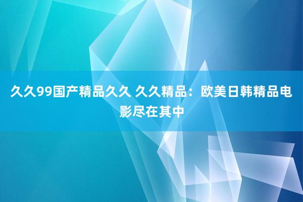 久久99国产精品久久 久久精品：欧美日韩精品电影尽在其中