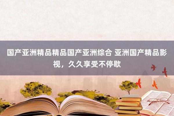 国产亚洲精品精品国产亚洲综合 亚洲国产精品影视，久久享受不停歇