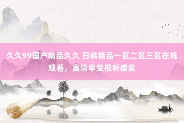 久久99国产精品久久 日韩精品一区二区三区在线观看，高清享受视听盛宴