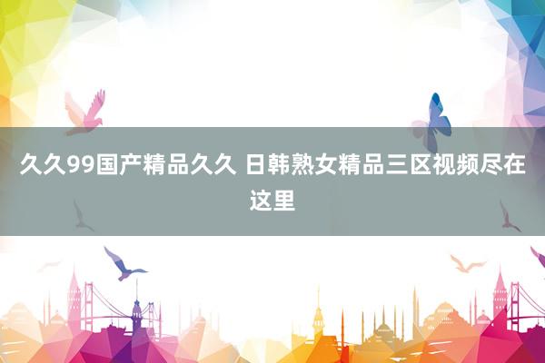 久久99国产精品久久 日韩熟女精品三区视频尽在这里