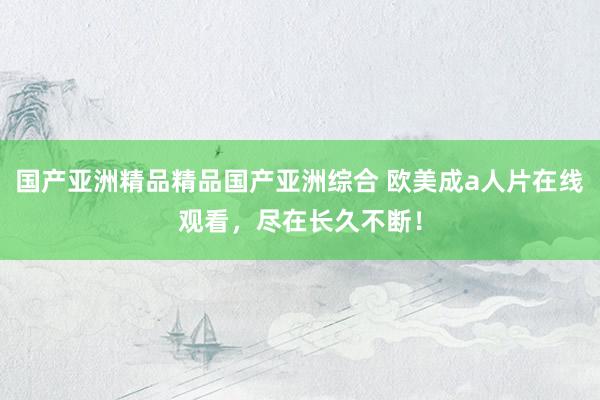 国产亚洲精品精品国产亚洲综合 欧美成a人片在线观看，尽在长久不断！