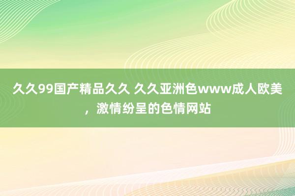 久久99国产精品久久 久久亚洲色www成人欧美，激情纷呈的色情网站