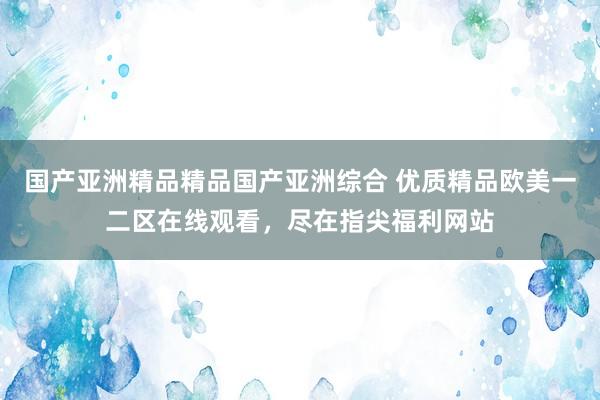 国产亚洲精品精品国产亚洲综合 优质精品欧美一二区在线观看，尽在指尖福利网站
