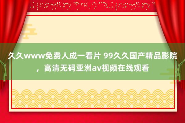 久久www免费人成一看片 99久久国产精品影院，高清无码亚洲av视频在线观看