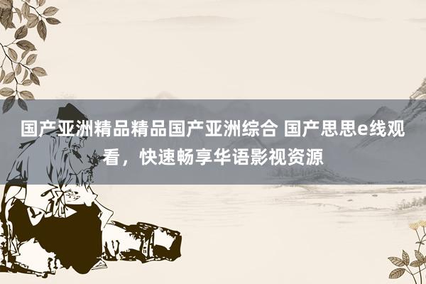 国产亚洲精品精品国产亚洲综合 国产思思e线观看，快速畅享华语影视资源
