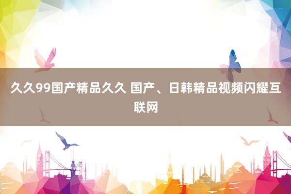 久久99国产精品久久 国产、日韩精品视频闪耀互联网