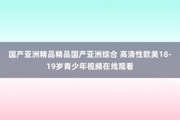 国产亚洲精品精品国产亚洲综合 高清性欧美18-19岁青少年视频在线观看