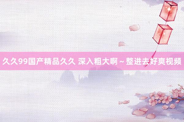 久久99国产精品久久 深入粗大啊～整进去好爽视频