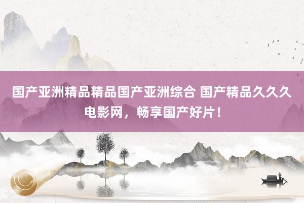 国产亚洲精品精品国产亚洲综合 国产精品久久久电影网，畅享国产好片！