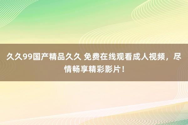 久久99国产精品久久 免费在线观看成人视频，尽情畅享精彩影片！