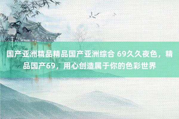 国产亚洲精品精品国产亚洲综合 69久久夜色，精品国产69，用心创造属于你的色彩世界