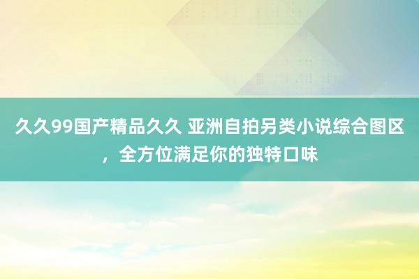久久99国产精品久久 亚洲自拍另类小说综合图区，全方位满足你的独特口味