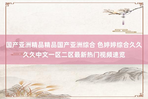 国产亚洲精品精品国产亚洲综合 色婷婷综合久久久久中文一区二区最新热门视频速览