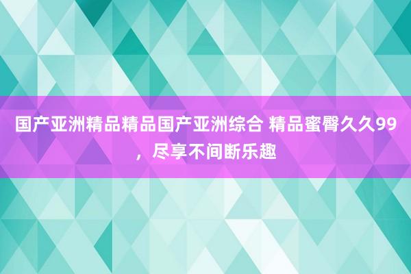 国产亚洲精品精品国产亚洲综合 精品蜜臀久久99，尽享不间断乐趣