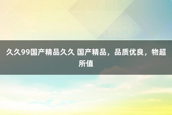 久久99国产精品久久 国产精品，品质优良，物超所值